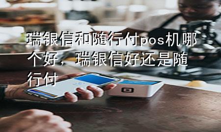 瑞银信和随行付pos机哪个好，瑞银信好还是随行付