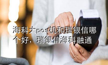 海科大pos机和瑞银信哪个好，瑞银信海科融通