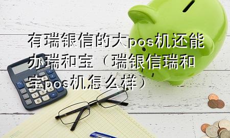 有瑞银信的大pos机还能办瑞和宝（瑞银信瑞和宝pos机怎么样）