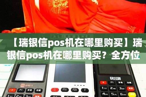 【瑞银信pos机在哪里购买】瑞银信pos机在哪里购买？全方位解析购买途径和优惠政策！